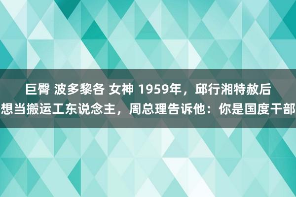 巨臀 波多黎各 女神 1959年，邱行湘特赦后想当搬运工东说念主，周总理告诉他：你是国度干部