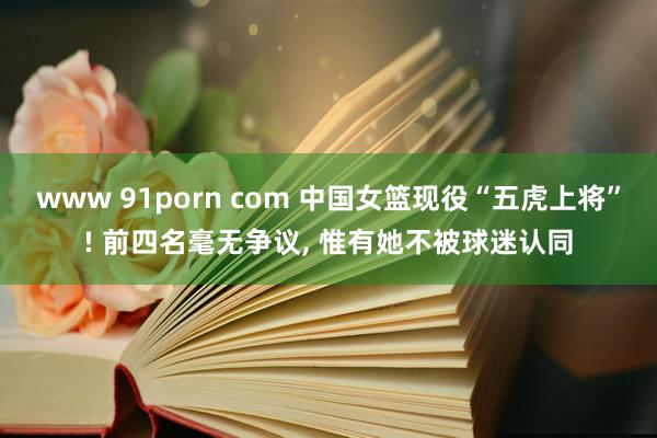 www 91porn com 中国女篮现役“五虎上将”! 前四名毫无争议， 惟有她不被球迷认同