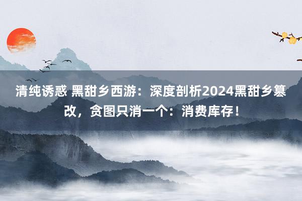 清纯诱惑 黑甜乡西游：深度剖析2024黑甜乡篡改，贪图只消一个：消费库存！