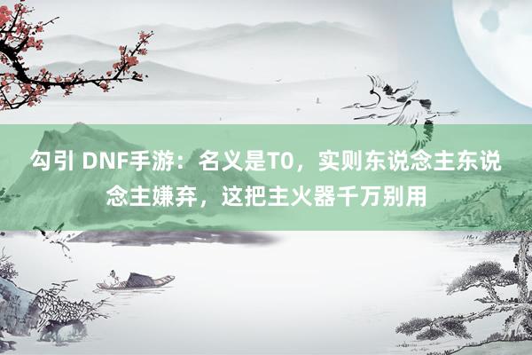 勾引 DNF手游：名义是T0，实则东说念主东说念主嫌弃，这把主火器千万别用