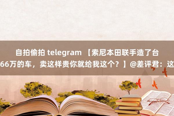 自拍偷拍 telegram 【索尼本田联手造了台66万的车，卖这样贵你就给我这个？】@差评君：这