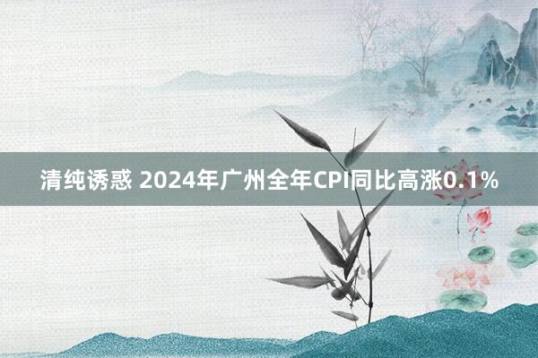 清纯诱惑 2024年广州全年CPI同比高涨0.1%