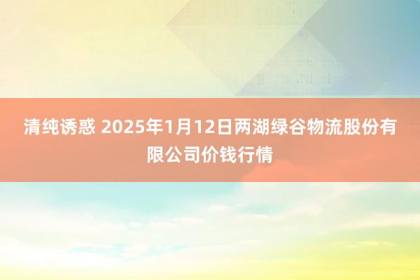 清纯诱惑 2025年1月12日两湖绿谷物流股份有限公司价钱行情