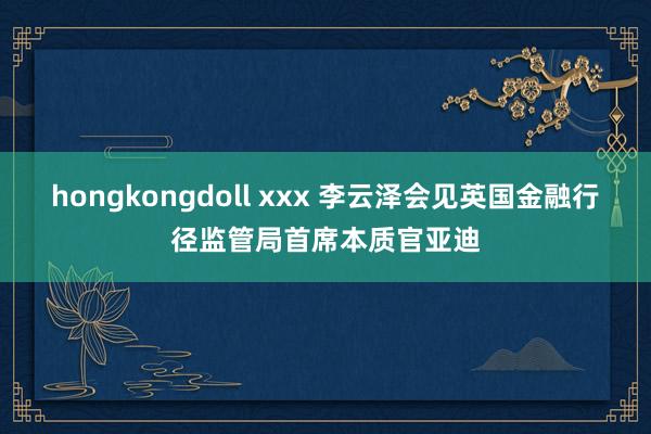 hongkongdoll xxx 李云泽会见英国金融行径监管局首席本质官亚迪