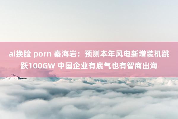 ai换脸 porn 秦海岩：预测本年风电新增装机跳跃100GW 中国企业有底气也有智商出海