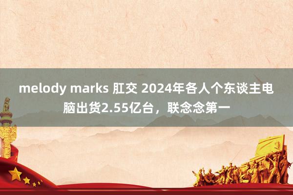 melody marks 肛交 2024年各人个东谈主电脑出货2.55亿台，联念念第一