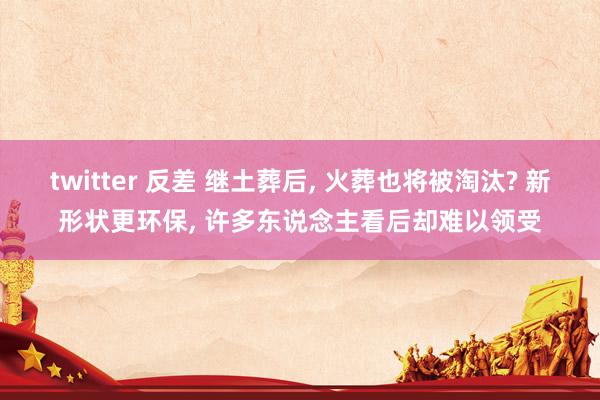 twitter 反差 继土葬后， 火葬也将被淘汰? 新形状更环保， 许多东说念主看后却难以领受