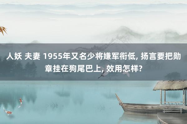 人妖 夫妻 1955年又名少将嫌军衔低， 扬言要把勋章挂在狗尾巴上， 效用怎样?