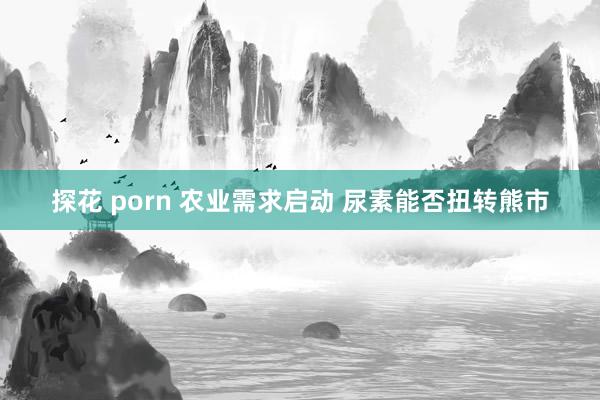 探花 porn 农业需求启动 尿素能否扭转熊市