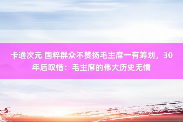 卡通次元 国粹群众不赞扬毛主席一有筹划，30年后叹惜：毛主席的伟大历史无情