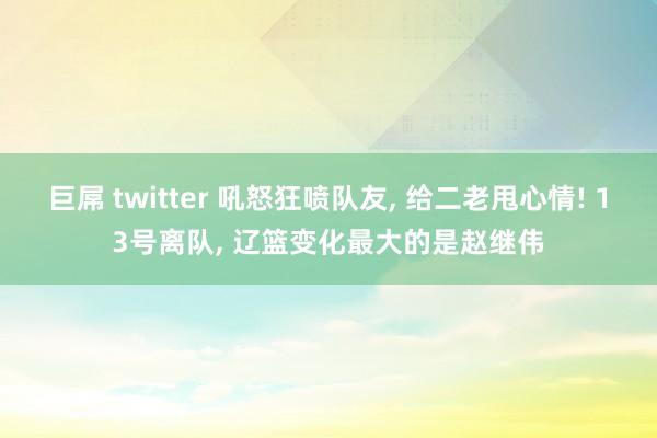 巨屌 twitter 吼怒狂喷队友， 给二老甩心情! 13号离队， 辽篮变化最大的是赵继伟