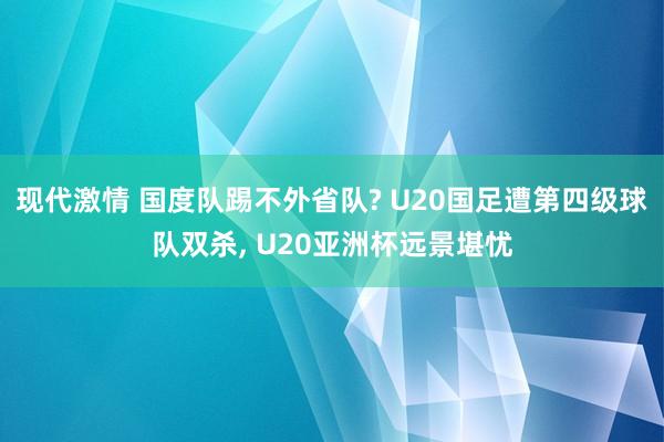 现代激情 国度队踢不外省队? U20国足遭第四级球队双杀， U20亚洲杯远景堪忧