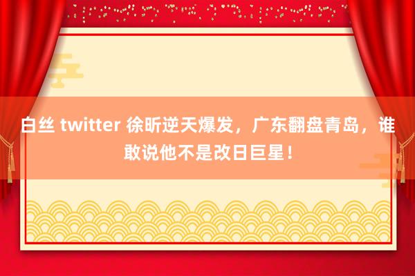 白丝 twitter 徐昕逆天爆发，广东翻盘青岛，谁敢说他不是改日巨星！