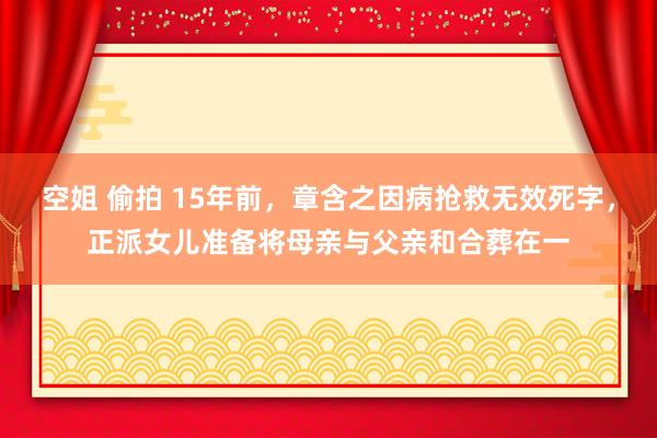 空姐 偷拍 15年前，章含之因病抢救无效死字，正派女儿准备将母亲与父亲和合葬在一