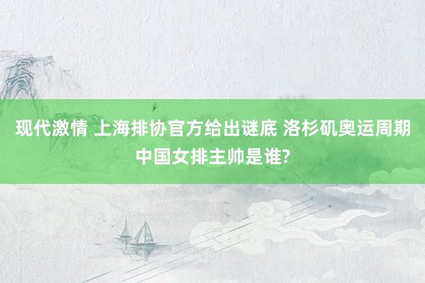 现代激情 上海排协官方给出谜底 洛杉矶奥运周期中国女排主帅是谁?