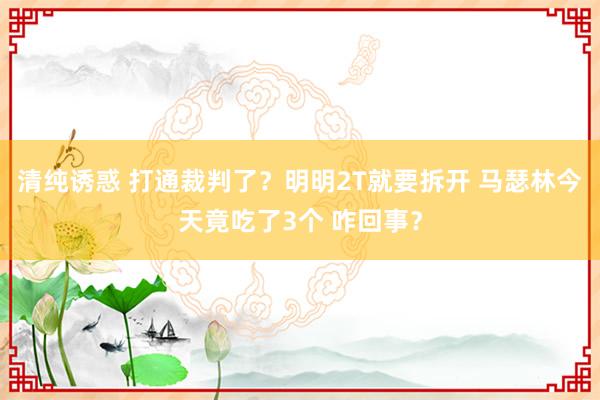 清纯诱惑 打通裁判了？明明2T就要拆开 马瑟林今天竟吃了3个 咋回事？