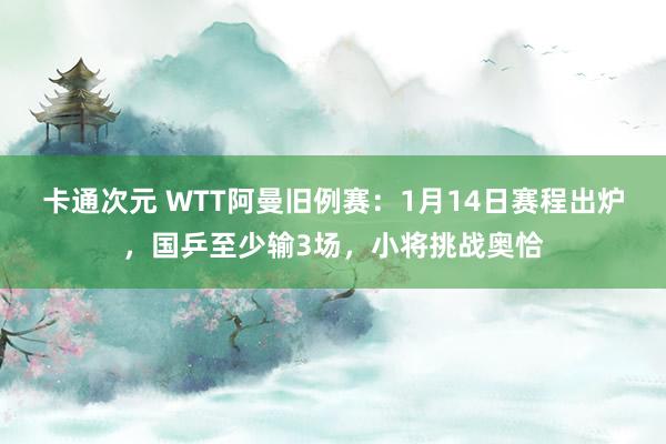 卡通次元 WTT阿曼旧例赛：1月14日赛程出炉，国乒至少输3场，小将挑战奥恰