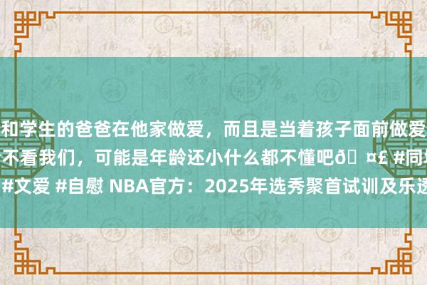 和学生的爸爸在他家做爱，而且是当着孩子面前做爱，太刺激了，孩子完全不看我们，可能是年龄还小什么都不懂吧🤣 #同城 #文爱 #自慰 NBA官方：2025年选秀聚首试训及乐透抽签等手脚将于5月举行