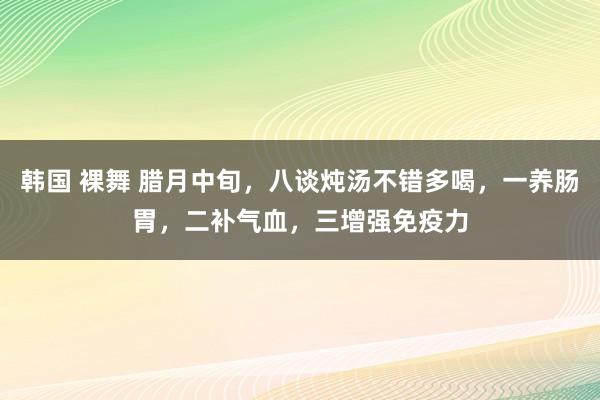 韩国 裸舞 腊月中旬，八谈炖汤不错多喝，一养肠胃，二补气血，三增强免疫力