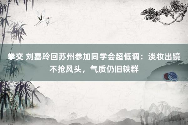 拳交 刘嘉玲回苏州参加同学会超低调：淡妆出镜不抢风头，气质仍旧轶群